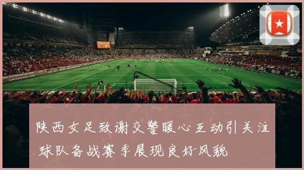 陕西女足致谢交警暖心互动引关注 球队备战赛季展现良好风貌