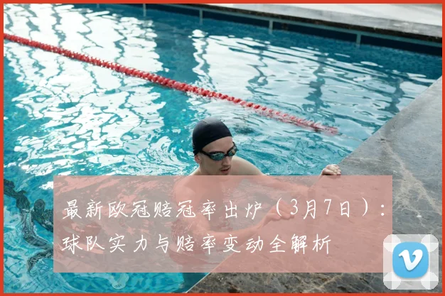 最新欧冠赔冠率出炉（3月7日）：球队实力与赔率变动全解析